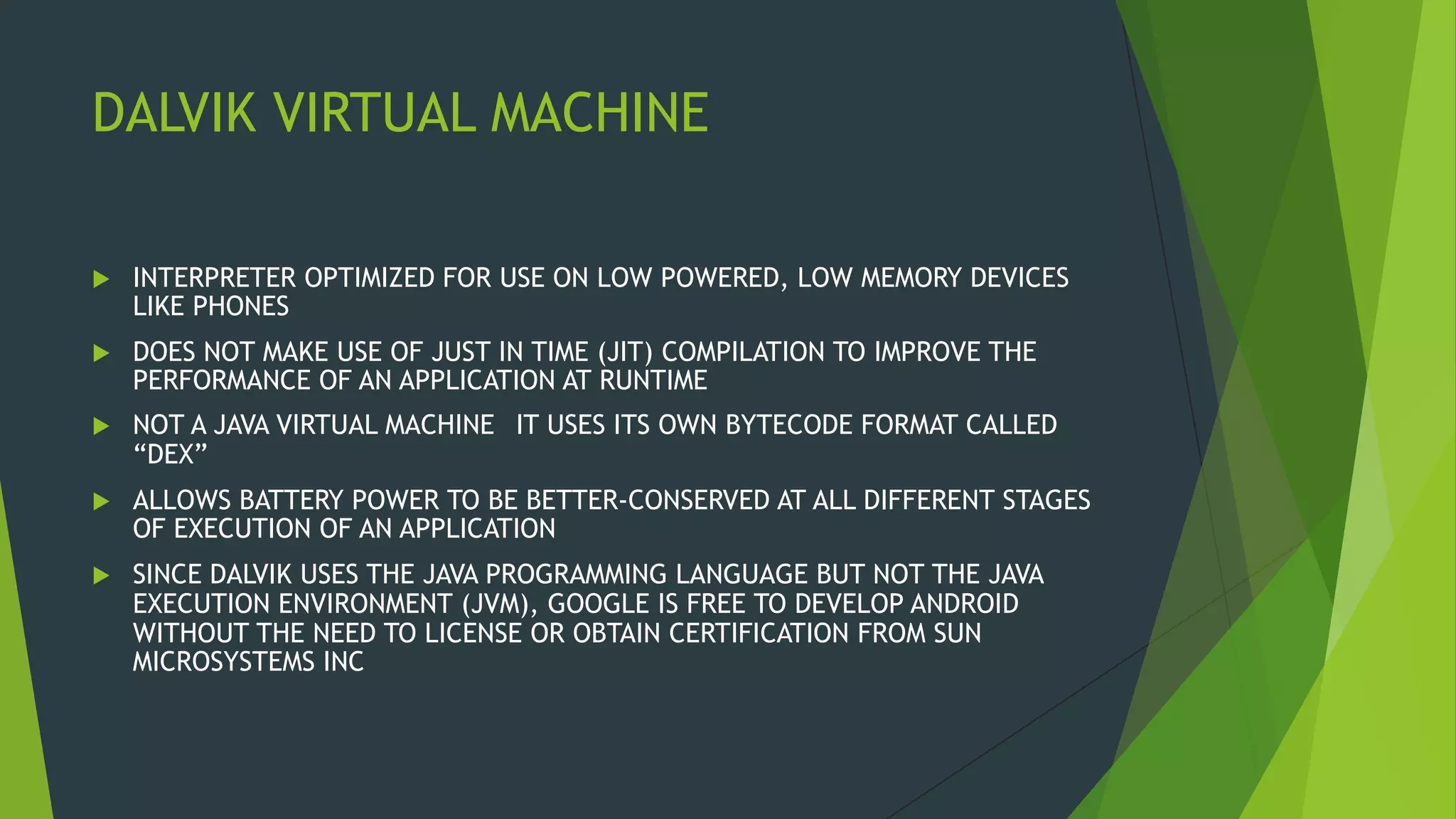 DALVIK VIRTUAL MACHINE
 INTERPRETER OPTIMIZED FOR USE ON LOW POWERED, LOW MEMORY DEVICES
LIKE PHONES
 DOES NOT MAKE USE OF JUST IN TIME (JIT) COMPILATION TO IMPROVE THE
PERFORMANCE OF AN APPLICATION AT RUNTIME
 NOT A JAVA VIRTUAL MACHINE IT USES ITS OWN BYTECODE FORMAT CALLED
“DEX”
 ALLOWS BATTERY POWER TO BE BETTER-CONSERVED AT ALL DIFFERENT STAGES
OF EXECUTION OF AN APPLICATION
 SINCE DALVIK USES THE JAVA PROGRAMMING LANGUAGE BUT NOT THE JAVA
EXECUTION ENVIRONMENT (JVM), GOOGLE IS FREE TO DEVELOP ANDROID
WITHOUT THE NEED TO LICENSE OR OBTAIN CERTIFICATION FROM SUN
MICROSYSTEMS INC
 