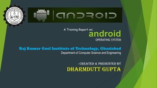androidOPERATING SYSTEM
A Training Report on:
Raj Kumar Goel Institute of Technology, Ghaziabad
Department of Computer Science and Engineering
- Created & Presented By
Dharmdutt Gupta
 