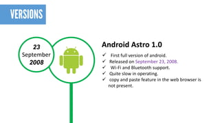 23 
September 
2008 
First full version of android. 
Released on September 23, 2008. 
Wi-Fi and Bluetooth support. 
Quite slow in operating. 
copy and paste feature in the web browser is not present. 
Android Astro1.0  