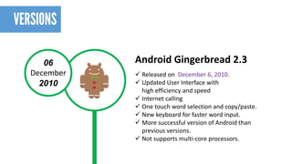 06 
December 
2010 
Android Gingerbread 2.3 
Released on December 6, 2010. 
Updated User Interface with highefficiencyand speed 
Internet calling 
One touch word selection and copy/paste. 
New keyboard for faster word input. 
More successful version of Android than previous versions. 
Not supports multi-core processors.  