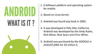 | 
| 
| 
| 
| 
| 
| 
| 
| 
| 
| 
| 
| 
| 
| 
| 
| 
| 
| 
| 
| 
| 
1. 
ASoftware platform and operating system for mobile. 
2. 
Based on Linux kernel. 
3. 
Android was found way back in 2003. 
4. 
It was developed in Palo Alto, California. 
Android was developed by the Andy Rubin, Rich Miner, Nick Sears and Chris White. 
5. 
Android was purchased by the GOOGLE in AUGUST,2005 for 50 million $.  