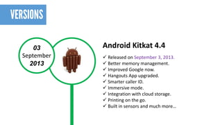 03 
September 
2013 
Android Kitkat4.4 
Released on September 3, 2013. 
Better memory management. 
Improved Google now. 
Hangouts App upgraded. 
Smarter caller ID. 
Immersive mode. 
Integration with cloud storage. 
Printing on the go. 
Built in sensors and much more…  