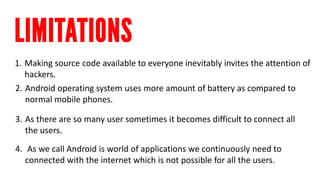 1. 
Making source code available to everyone inevitably invites the attention of hackers. 
2. 
Android operating system uses more amount of battery as compared to normal mobile phones. 
3. 
As there are so many user sometimes it becomes difficult to connect all the users. 
4. 
As we call Android is world of applications we continuously need to connected with the internet which is not possible for all the users.  