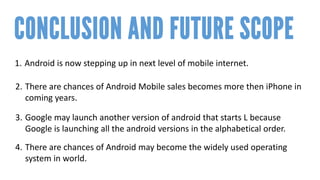 1. 
Android is now stepping up in next level of mobile internet. 
2. 
There are chances of Android Mobile sales becomes more then iPhone in coming years. 
3. 
Google may launch another version of android that starts Lbecause Google is launching all the android versions in the alphabetical order. 
4. 
There are chances of Android may become the widely used operating system in world.  