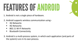 1. 
Android is not a single piece of hardware. 
2. 
Android supports wireless communication using:- 
3G Networks 
4G Networks 
802.11 Wi-Fi Networks 
Bluetooth Connectivity 
3. 
Android is a multi-process system, in which each application (and parts of the system) runs in its own process.  