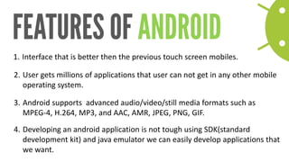 1. 
Interface that is better then the previous touch screen mobiles. 
2. 
User gets millions of applications that user can not get in any other mobile operating system. 
3. 
Android supports advanced audio/video/still media formats such as MPEG-4, H.264, MP3, and AAC, AMR, JPEG, PNG, GIF. 
4. 
Developing an android application is not tough using SDK(standard development kit) and java emulator we can easily develop applications that we want.  