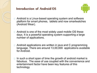 Introduction of Android OS 
Android is a Linux-based operating system and software 
platform for smart phones, tablets and...