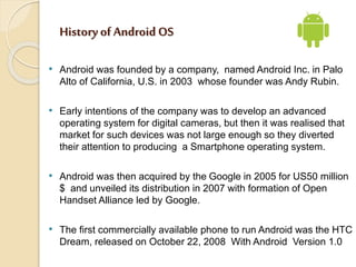 History of Android OS 
• Android was founded by a company, named Android Inc. in Palo 
Alto of California, U.S. in 2003 wh...