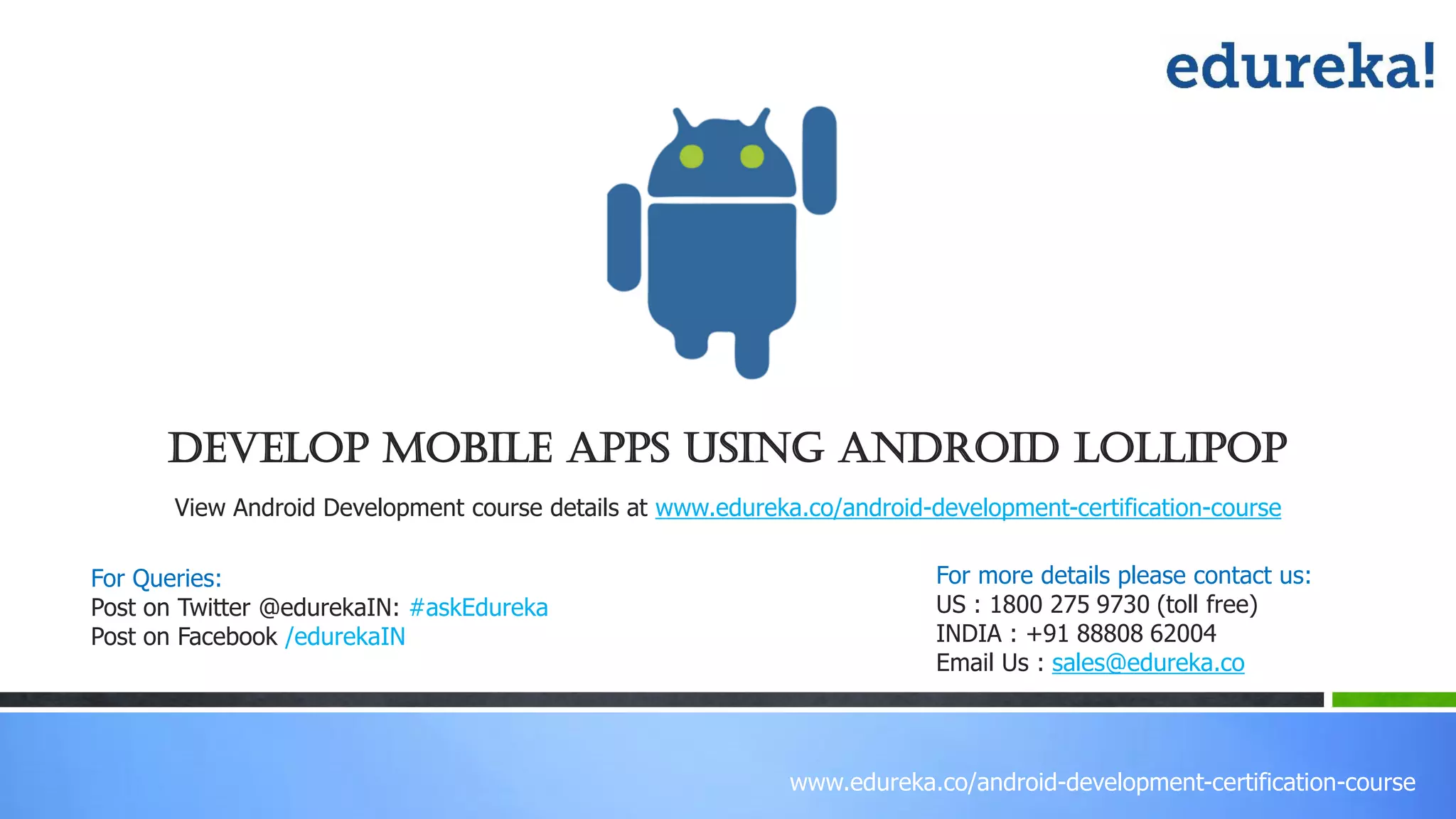 www.edureka.co/android-development-certification-course
View Android Development course details at www.edureka.co/android-development-certification-course
Develop mobile apps using ANDROID lollipop
For Queries:
Post on Twitter @edurekaIN: #askEdureka
Post on Facebook /edurekaIN
For more details please contact us:
US : 1800 275 9730 (toll free)
INDIA : +91 88808 62004
Email Us : sales@edureka.co
 