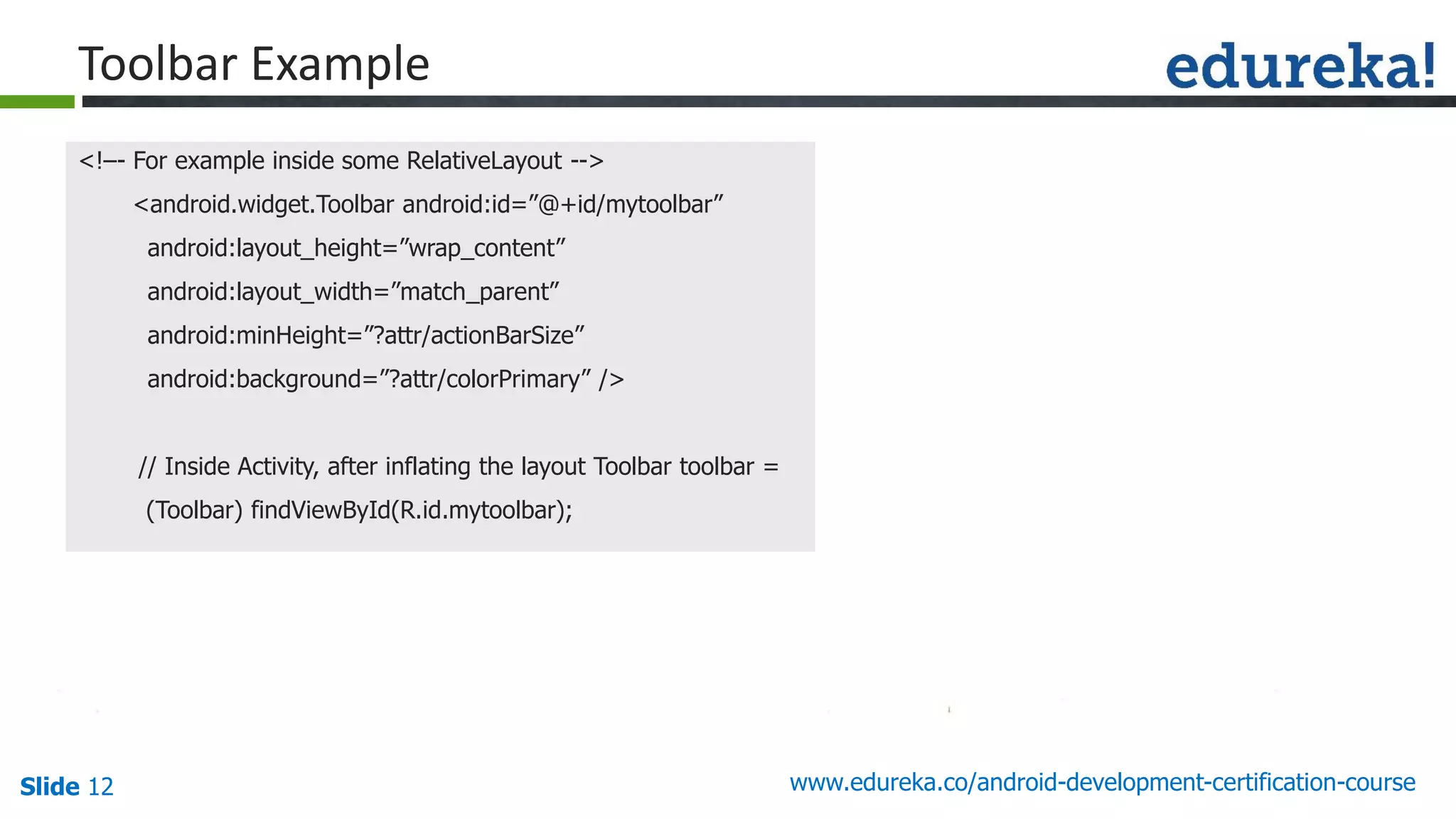 Slide 12 www.edureka.co/android-development-certification-course
<!–- For example inside some RelativeLayout -->
<android.widget.Toolbar android:id=”@+id/mytoolbar”
android:layout_height=”wrap_content”
android:layout_width=”match_parent”
android:minHeight=”?attr/actionBarSize”
android:background=”?attr/colorPrimary” />
// Inside Activity, after inflating the layout Toolbar toolbar =
(Toolbar) findViewById(R.id.mytoolbar);
Toolbar Example
 