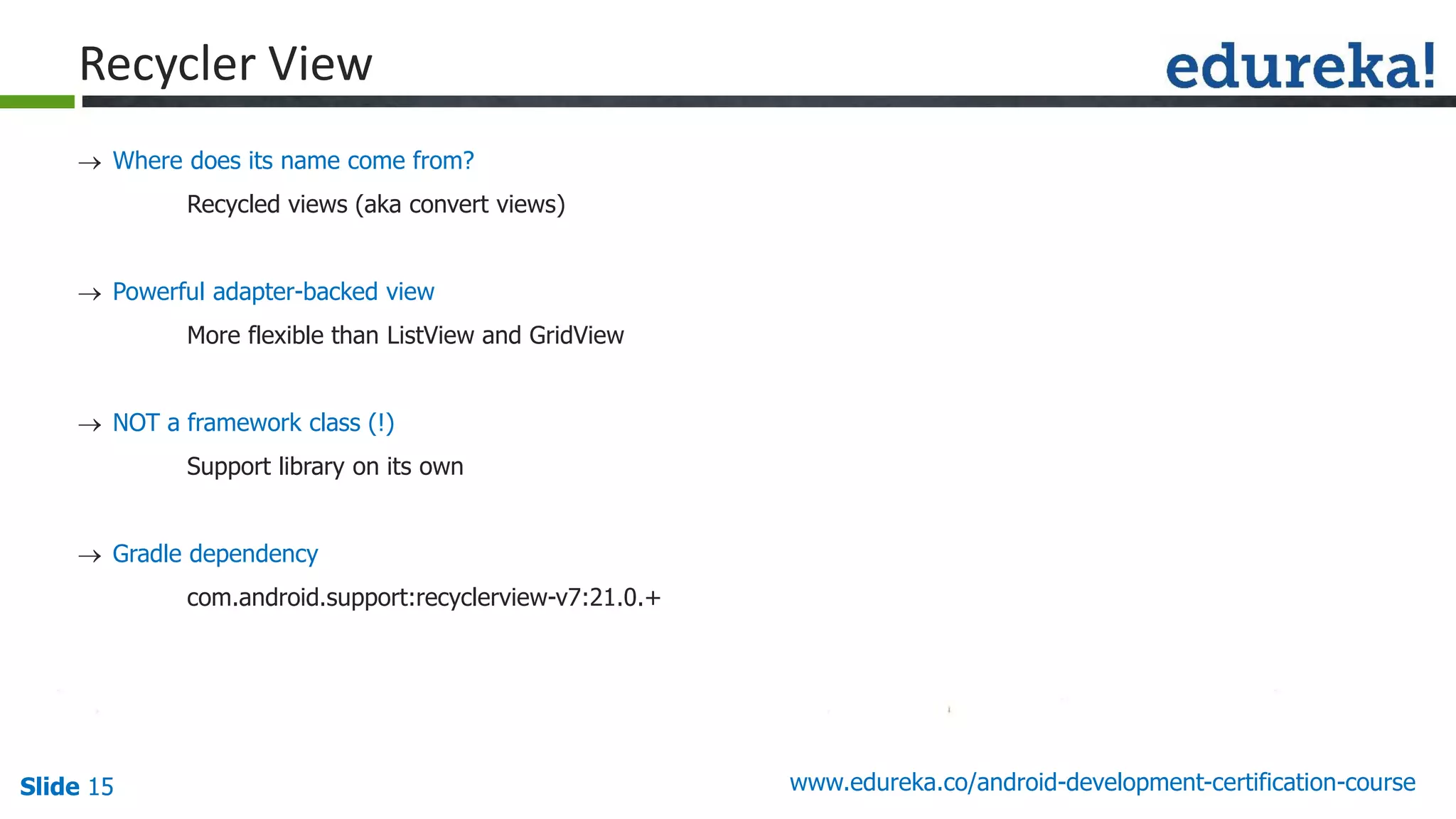 Slide 15 www.edureka.co/android-development-certification-course
 Where does its name come from?
Recycled views (aka convert views)
 Powerful adapter-backed view
More flexible than ListView and GridView
 NOT a framework class (!)
Support library on its own
 Gradle dependency
com.android.support:recyclerview-v7:21.0.+
Recycler View
 