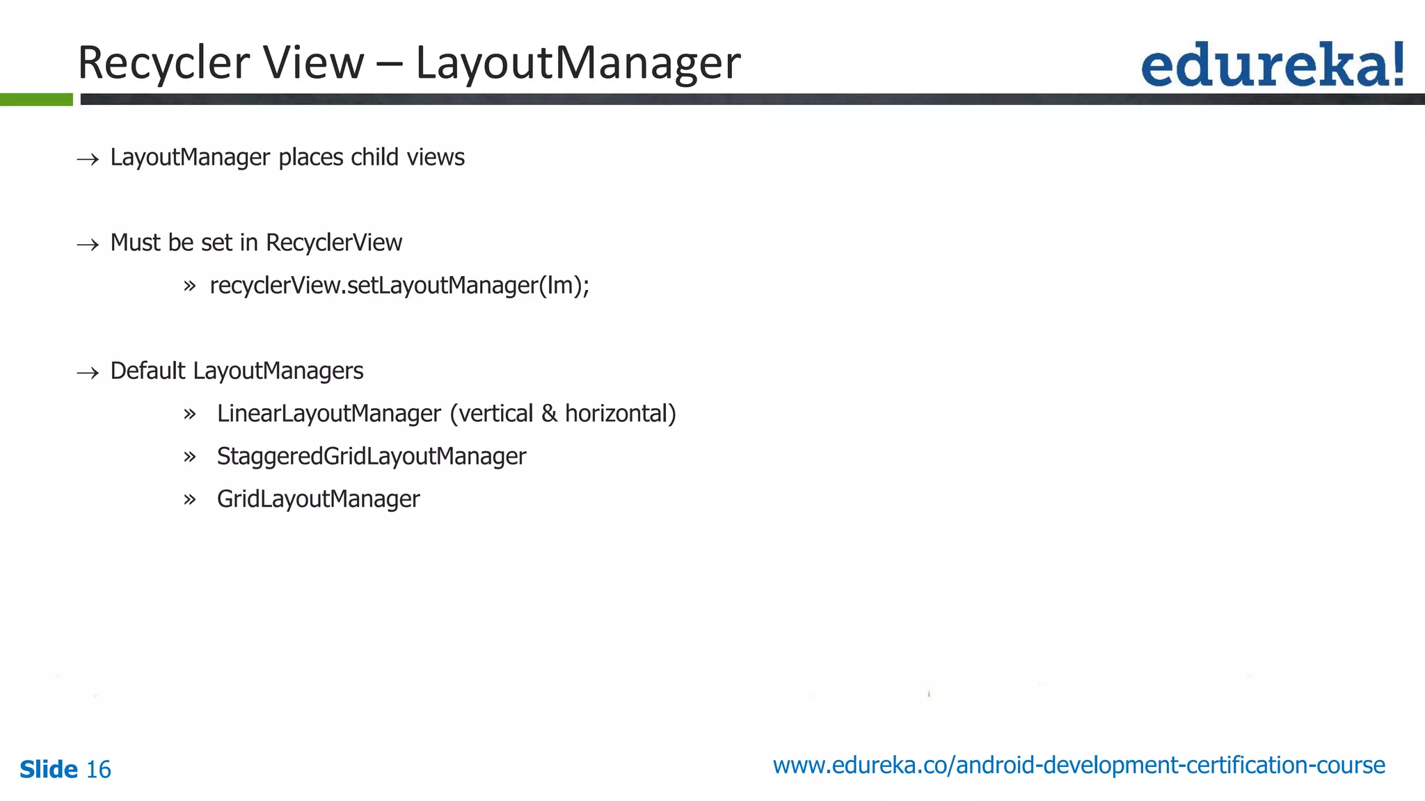 Slide 16 www.edureka.co/android-development-certification-course
 LayoutManager places child views
 Must be set in RecyclerView
» recyclerView.setLayoutManager(lm);
 Default LayoutManagers
» LinearLayoutManager (vertical & horizontal)
» StaggeredGridLayoutManager
» GridLayoutManager
Recycler View – LayoutManager
 