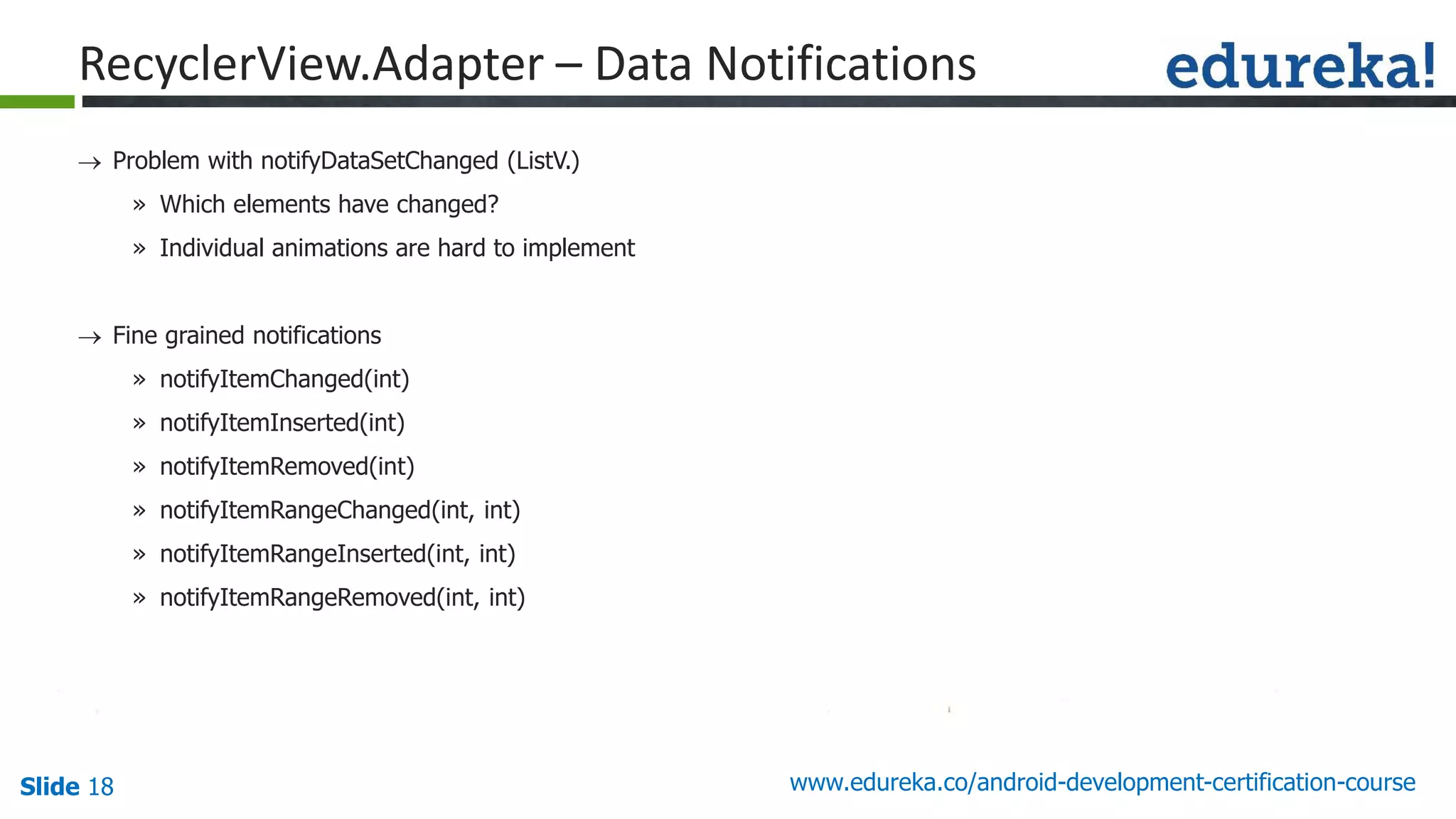 Slide 18 www.edureka.co/android-development-certification-course
 Problem with notifyDataSetChanged (ListV.)
» Which elements have changed?
» Individual animations are hard to implement
 Fine grained notifications
» notifyItemChanged(int)
» notifyItemInserted(int)
» notifyItemRemoved(int)
» notifyItemRangeChanged(int, int)
» notifyItemRangeInserted(int, int)
» notifyItemRangeRemoved(int, int)
RecyclerView.Adapter – Data Notifications
 