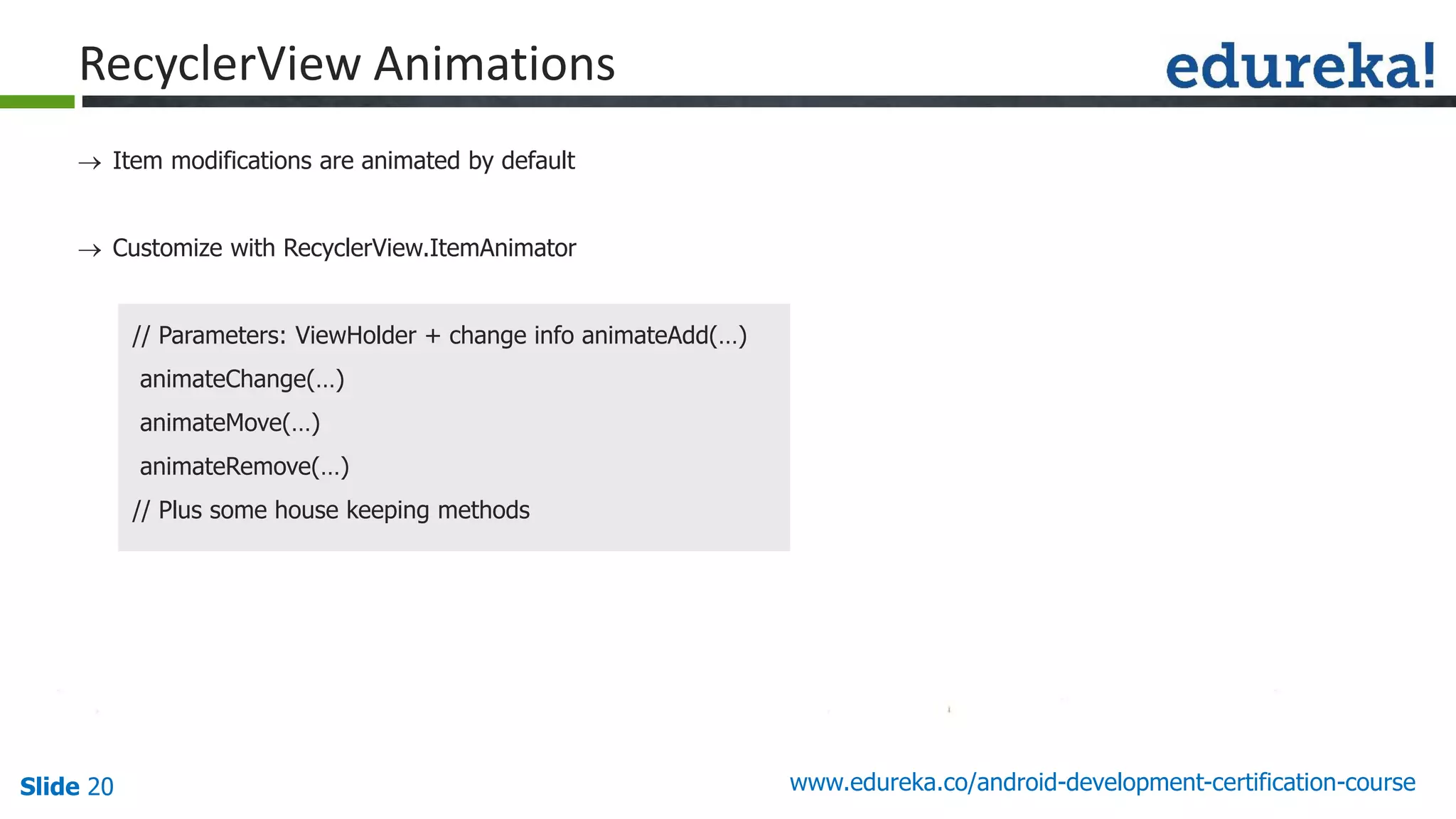 Slide 20 www.edureka.co/android-development-certification-course
 Item modifications are animated by default
 Customize with RecyclerView.ItemAnimator
// Parameters: ViewHolder + change info animateAdd(…)
animateChange(…)
animateMove(…)
animateRemove(…)
// Plus some house keeping methods
RecyclerView Animations
 
