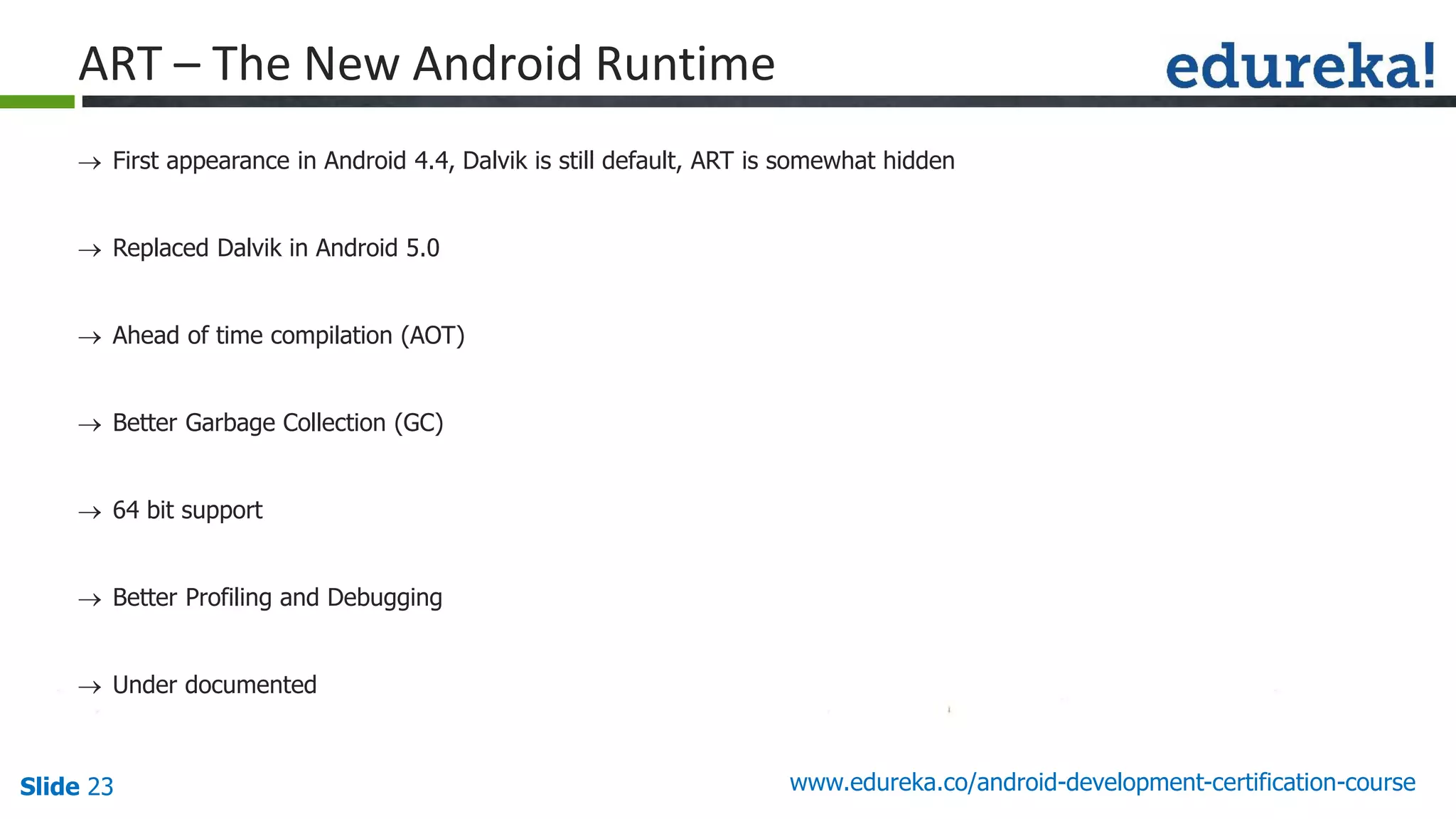 Slide 23 www.edureka.co/android-development-certification-course
 First appearance in Android 4.4, Dalvik is still default, ART is somewhat hidden
 Replaced Dalvik in Android 5.0
 Ahead of time compilation (AOT)
 Better Garbage Collection (GC)
 64 bit support
 Better Profiling and Debugging
 Under documented
ART – The New Android Runtime
 
