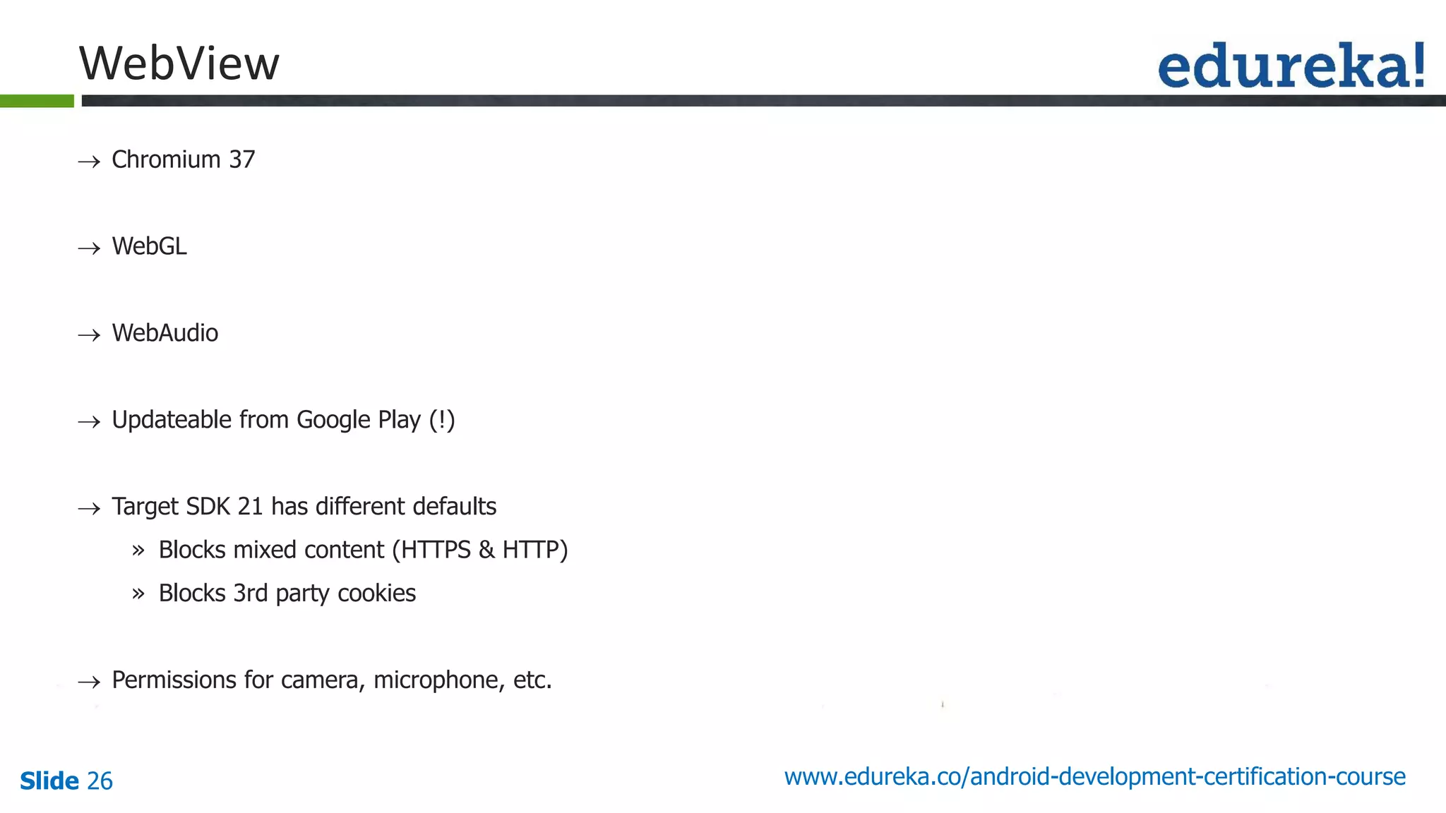 Slide 26 www.edureka.co/android-development-certification-course
 Chromium 37
 WebGL
 WebAudio
 Updateable from Google Play (!)
 Target SDK 21 has different defaults
» Blocks mixed content (HTTPS & HTTP)
» Blocks 3rd party cookies
 Permissions for camera, microphone, etc.
WebView
 