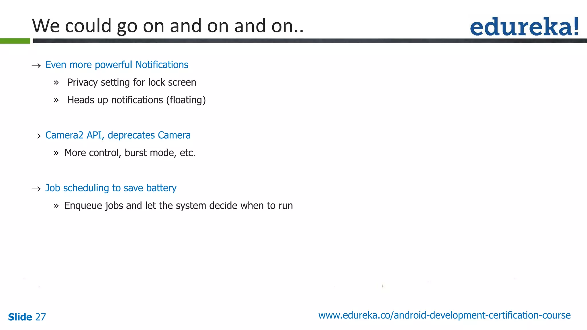 Slide 27 www.edureka.co/android-development-certification-course
 Even more powerful Notifications
» Privacy setting for lock screen
» Heads up notifications (floating)
 Camera2 API, deprecates Camera
» More control, burst mode, etc.
 Job scheduling to save battery
» Enqueue jobs and let the system decide when to run
We could go on and on and on..
 