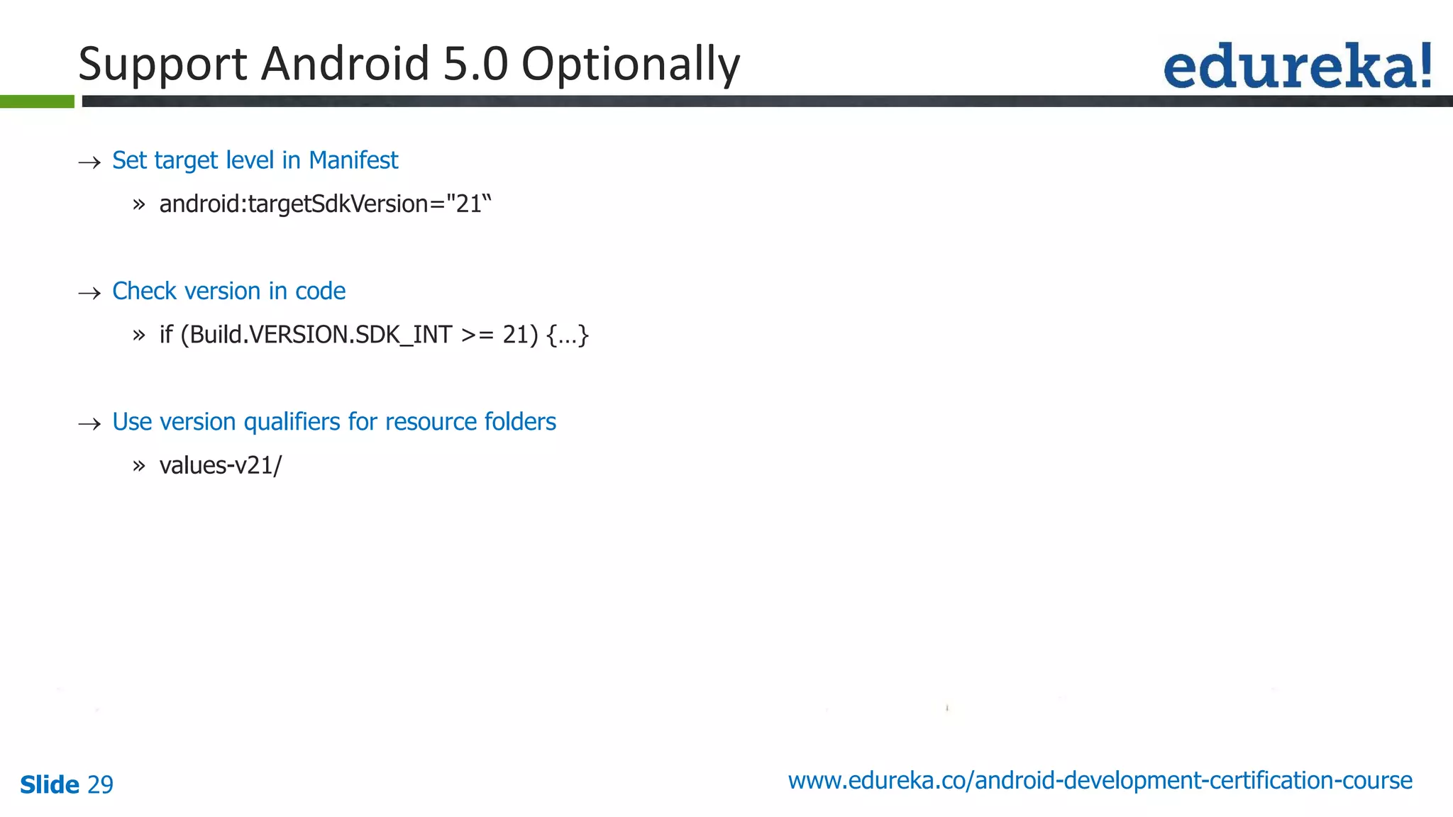 Slide 29 www.edureka.co/android-development-certification-course
 Set target level in Manifest
» android:targetSdkVersion="21“
 Check version in code
» if (Build.VERSION.SDK_INT >= 21) {…}
 Use version qualifiers for resource folders
» values-v21/
Support Android 5.0 Optionally
 