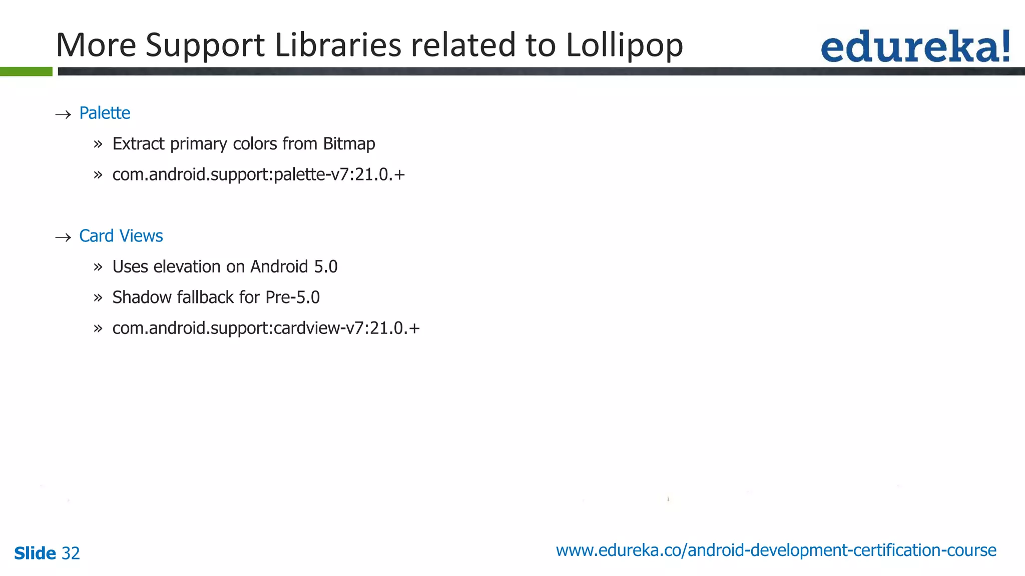 Slide 32 www.edureka.co/android-development-certification-course
 Palette
» Extract primary colors from Bitmap
» com.android.support:palette-v7:21.0.+
 Card Views
» Uses elevation on Android 5.0
» Shadow fallback for Pre-5.0
» com.android.support:cardview-v7:21.0.+
More Support Libraries related to Lollipop
 