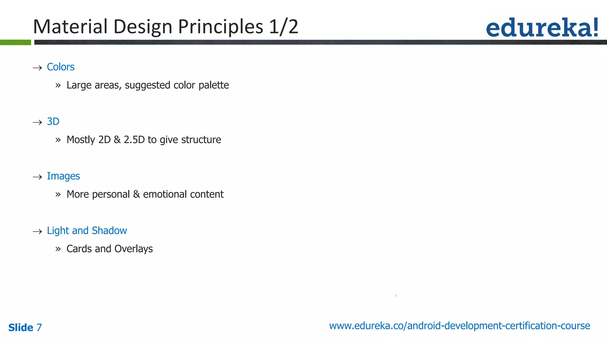 Slide 7 www.edureka.co/android-development-certification-course
 Colors
» Large areas, suggested color palette
 3D
» Mostly 2D & 2.5D to give structure
 Images
» More personal & emotional content
 Light and Shadow
» Cards and Overlays

guid e line s
Material Design Principles 1/2
 