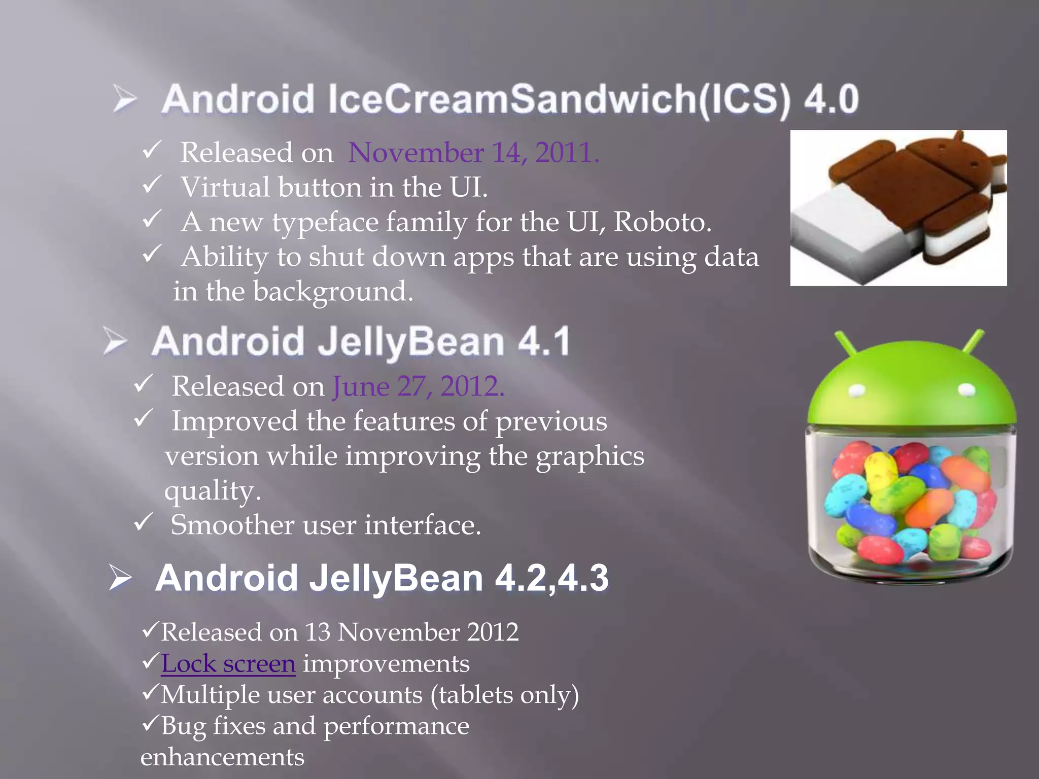  Released on November 14, 2011.
 Virtual button in the UI.
 A new typeface family for the UI, Roboto.
 Ability to shut down apps that are using data
in the background.
 Released on June 27, 2012.
 Improved the features of previous
version while improving the graphics
quality.
 Smoother user interface.
Released on 13 November 2012
Lock screen improvements
Multiple user accounts (tablets only)
Bug fixes and performance
enhancements
 Android JellyBean 4.2,4.3
 