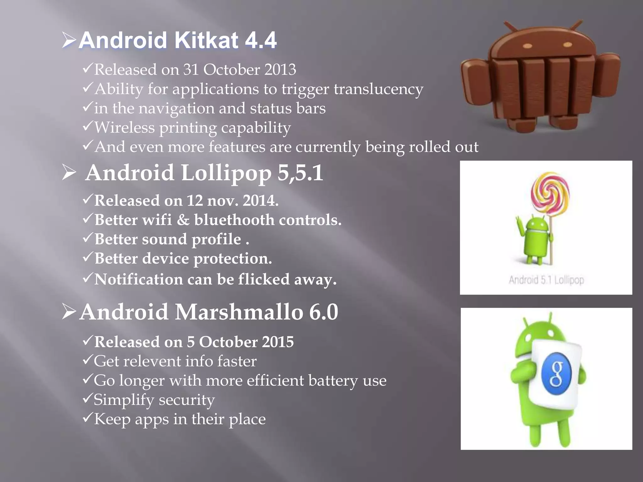 Released on 31 October 2013
Ability for applications to trigger translucency
in the navigation and status bars
Wireless printing capability
And even more features are currently being rolled out
Released on 12 nov. 2014.
Better wifi & bluethooth controls.
Better sound profile .
Better device protection.
Notification can be flicked away.
Released on 5 October 2015
Get relevent info faster
Go longer with more efficient battery use
Simplify security
Keep apps in their place
 Android Lollipop 5,5.1
Android Kitkat 4.4
Android Marshmallo 6.0
 