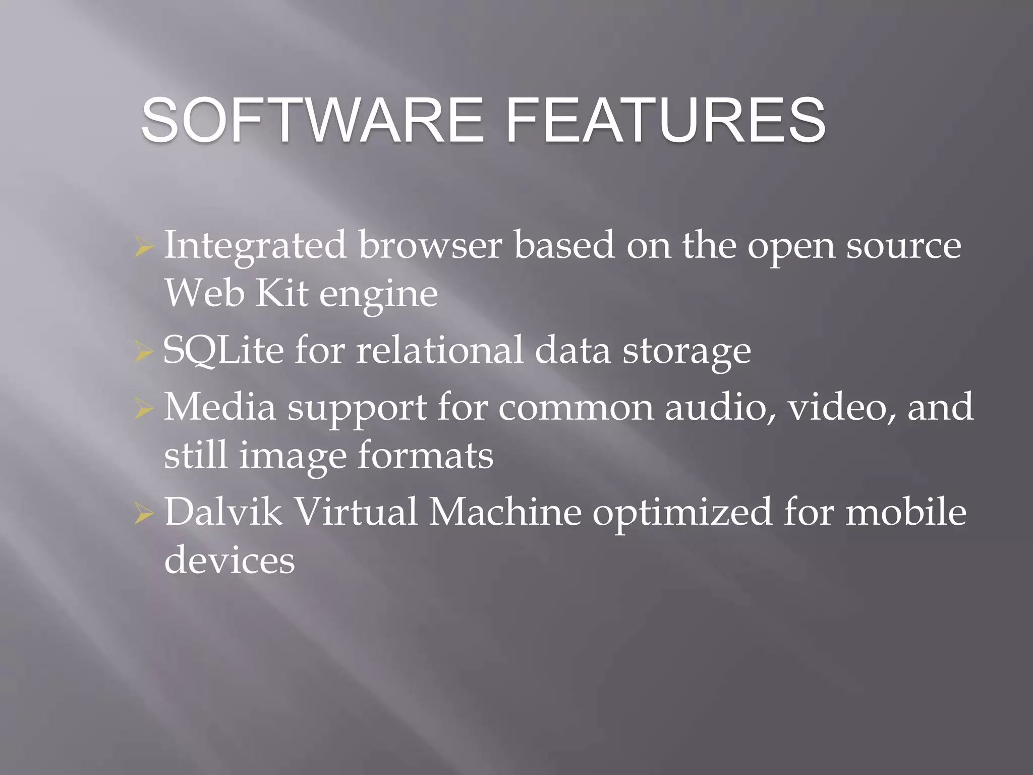 SOFTWARE FEATURES
 Integrated browser based on the open source
Web Kit engine
 SQLite for relational data storage
 Media support for common audio, video, and
still image formats
 Dalvik Virtual Machine optimized for mobile
devices
 