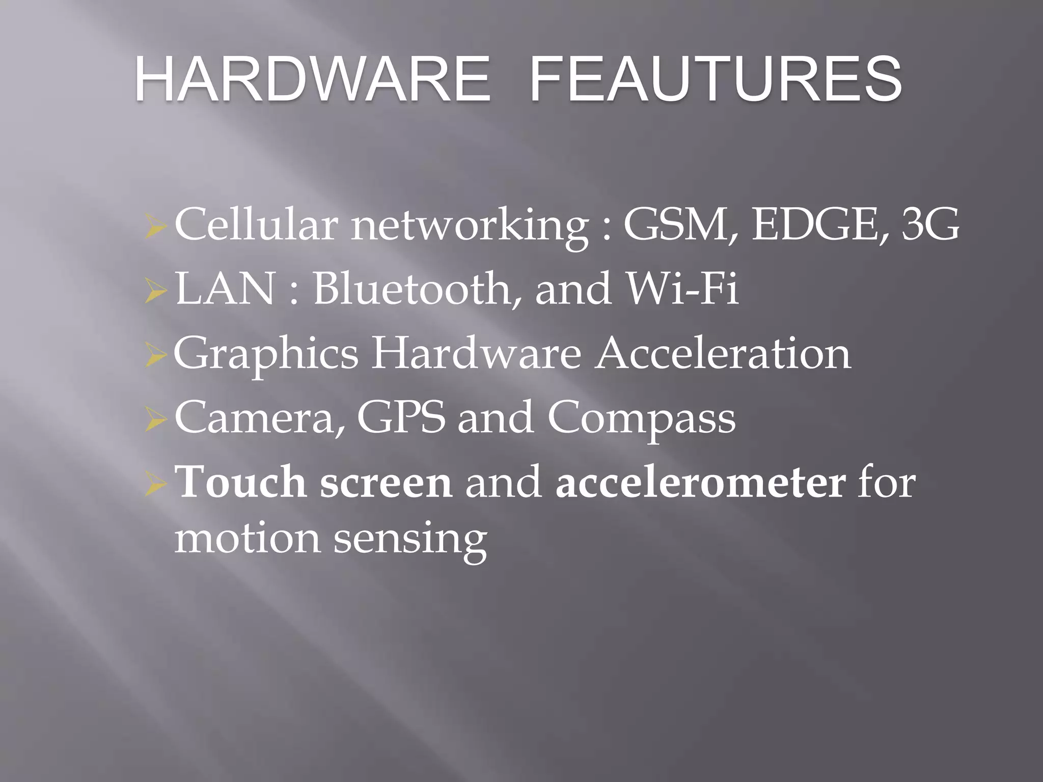 HARDWARE FEAUTURES
Cellular networking : GSM, EDGE, 3G
LAN : Bluetooth, and Wi-Fi
Graphics Hardware Acceleration
Camera, GPS and Compass
Touch screen and accelerometer for
motion sensing
 