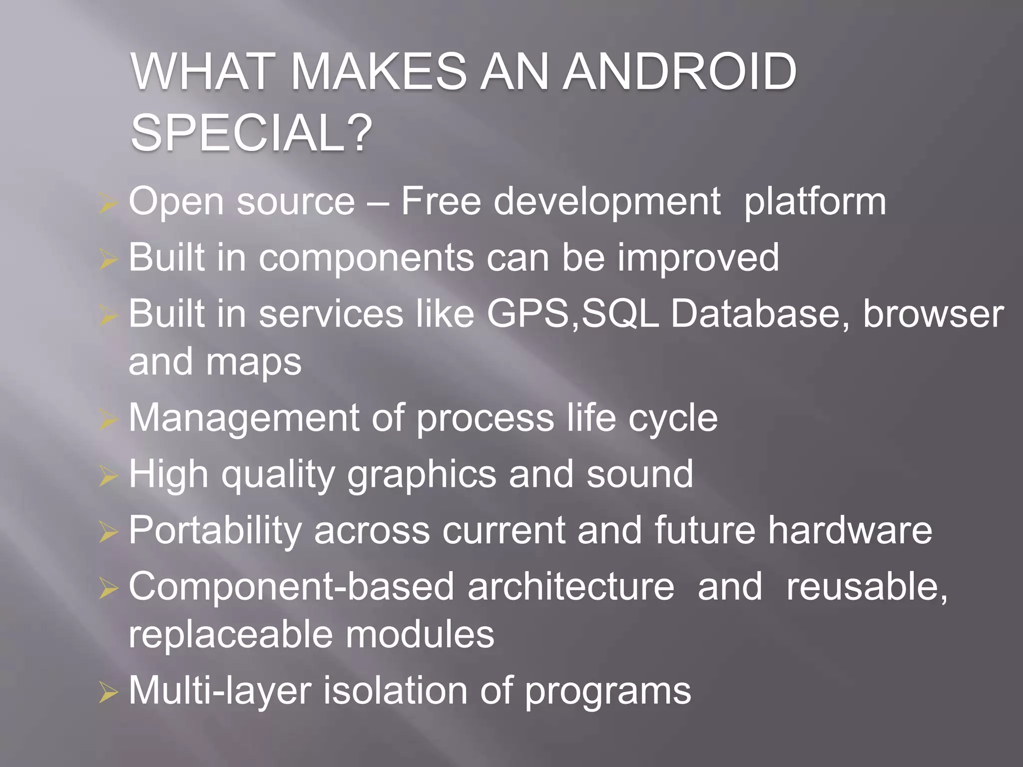 WHAT MAKES AN ANDROID
SPECIAL?
 Open source – Free development platform
 Built in components can be improved
 Built in services like GPS,SQL Database, browser
and maps
 Management of process life cycle
 High quality graphics and sound
 Portability across current and future hardware
 Component-based architecture and reusable,
replaceable modules
 Multi-layer isolation of programs
 