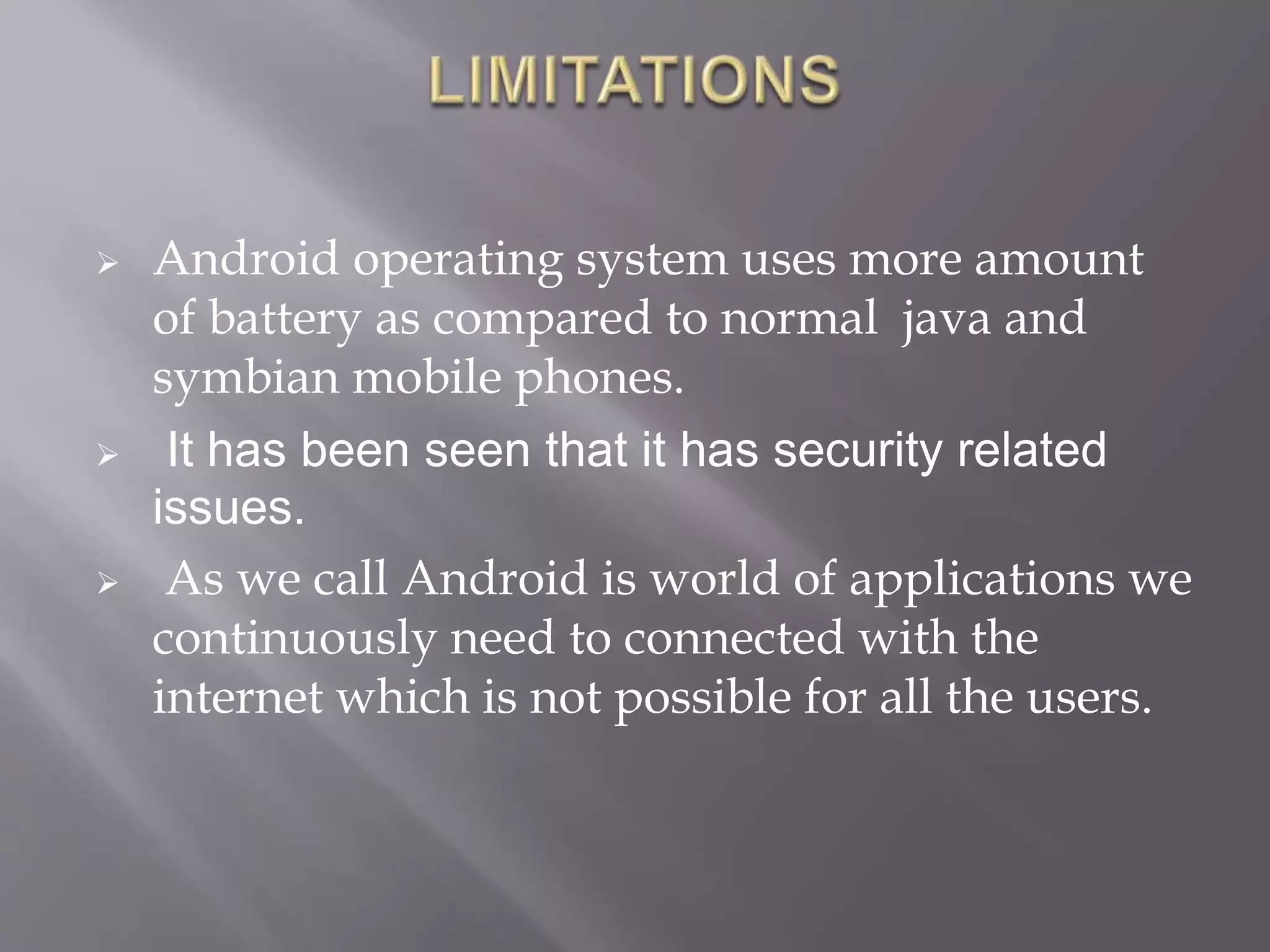  Android operating system uses more amount
of battery as compared to normal java and
symbian mobile phones.
 It has been seen that it has security related
issues.
 As we call Android is world of applications we
continuously need to connected with the
internet which is not possible for all the users.
 