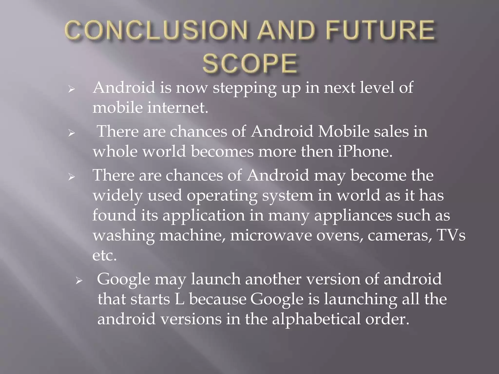  Android is now stepping up in next level of
mobile internet.
 There are chances of Android Mobile sales in
whole world becomes more then iPhone.
 There are chances of Android may become the
widely used operating system in world as it has
found its application in many appliances such as
washing machine, microwave ovens, cameras, TVs
etc.
 Google may launch another version of android
that starts L because Google is launching all the
android versions in the alphabetical order.
 