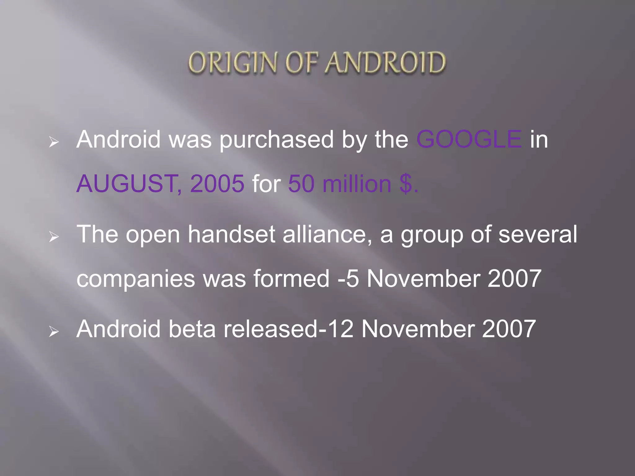  Android was purchased by the GOOGLE in
AUGUST, 2005 for 50 million $.
 The open handset alliance, a group of several
companies was formed -5 November 2007
 Android beta released-12 November 2007
 