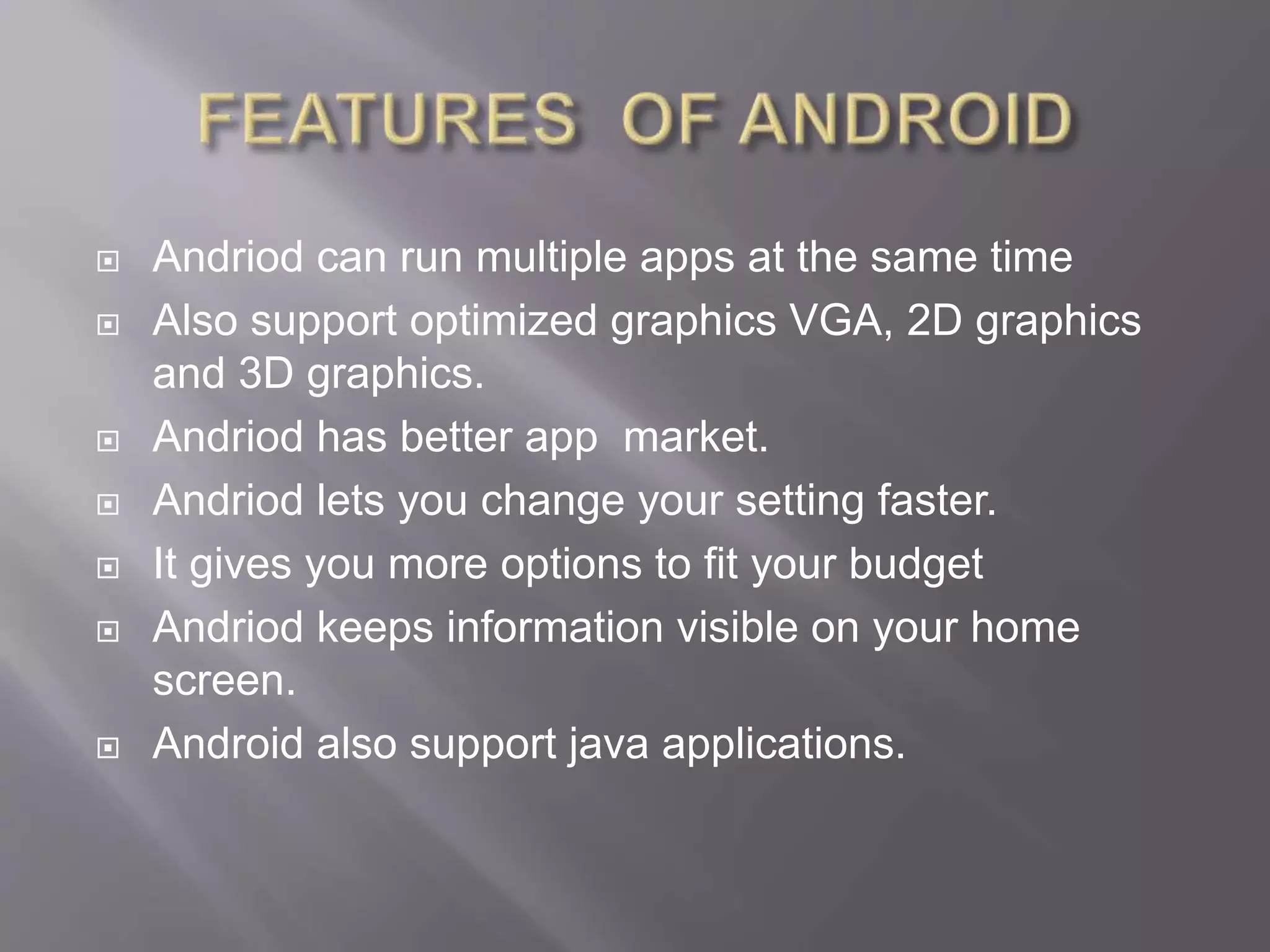  Andriod can run multiple apps at the same time
 Also support optimized graphics VGA, 2D graphics
and 3D graphics.
 Andriod has better app market.
 Andriod lets you change your setting faster.
 It gives you more options to fit your budget
 Andriod keeps information visible on your home
screen.
 Android also support java applications.
 