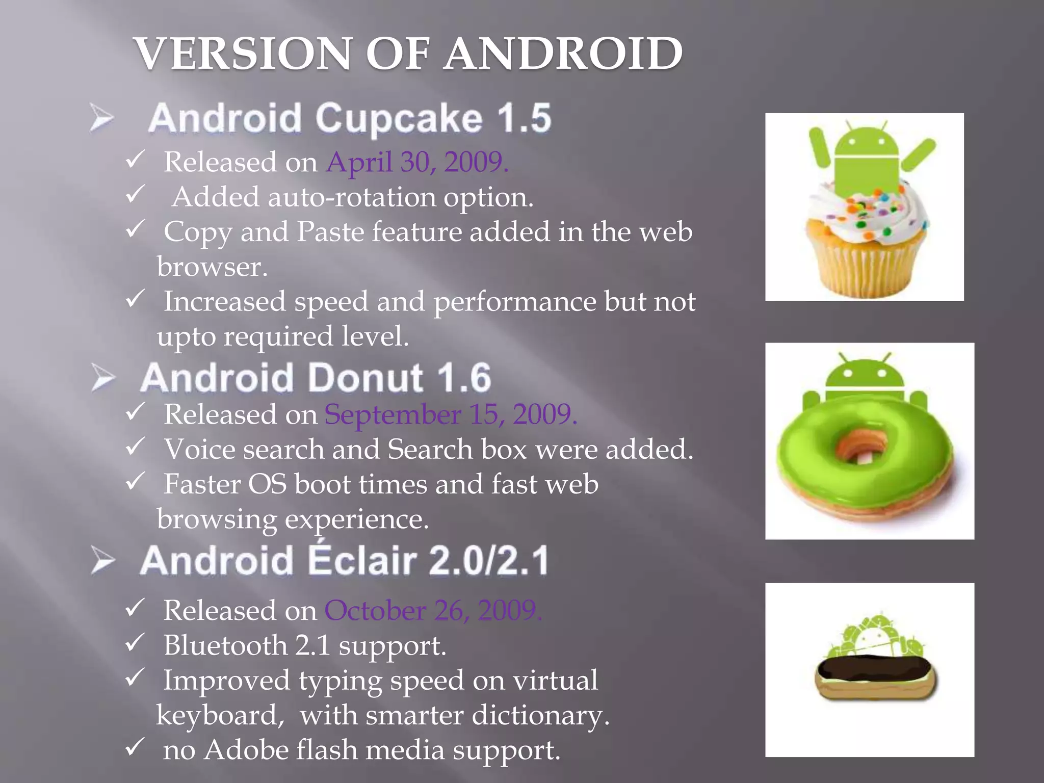 Released on April 30, 2009.
 Added auto-rotation option.
 Copy and Paste feature added in the web
browser.
 Increased speed and performance but not
upto required level.
 Released on September 15, 2009.
 Voice search and Search box were added.
 Faster OS boot times and fast web
browsing experience.
 Released on October 26, 2009.
 Bluetooth 2.1 support.
 Improved typing speed on virtual
keyboard, with smarter dictionary.
 no Adobe flash media support.
VERSION OF ANDROID
 