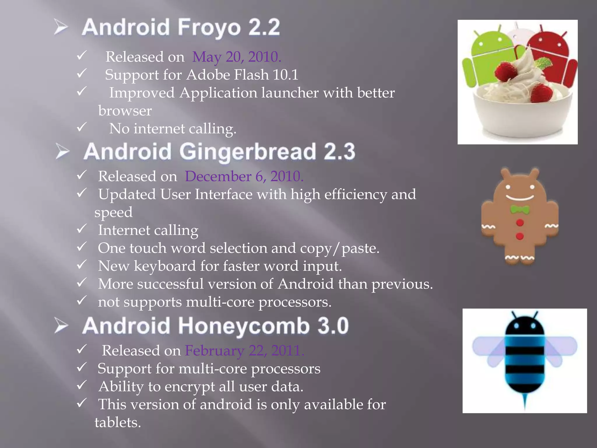  Released on May 20, 2010.
 Support for Adobe Flash 10.1
 Improved Application launcher with better
browser
 No internet calling.
 Released on December 6, 2010.
 Updated User Interface with high efficiency and
speed
 Internet calling
 One touch word selection and copy/paste.
 New keyboard for faster word input.
 More successful version of Android than previous.
 not supports multi-core processors.
 Released on February 22, 2011.
 Support for multi-core processors
 Ability to encrypt all user data.
 This version of android is only available for
tablets.
 