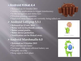 Released on 31 October 2013
Ability for applications to trigger translucency
in the navigation and status bars
Wireless printing capability
And even more features are currently being rolled out
Released on 12 nov. 2014.
Better wifi & bluethooth controls.
Better sound profile .
Better device protection.
Notification can be flicked away.
Released on 5 October 2015
Get relevent info faster
Go longer with more efficient battery use
Simplify security
Keep apps in their place
 Android Lollipop 5,5.1
Android Kitkat 4.4
Android Marshmallo 6.0
 