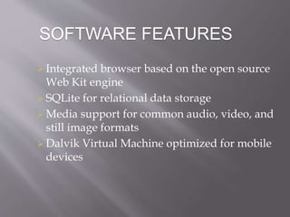 SOFTWARE FEATURES
 Integrated browser based on the open source
Web Kit engine
 SQLite for relational data storage
 Media support for common audio, video, and
still image formats
 Dalvik Virtual Machine optimized for mobile
devices
 