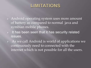  Android operating system uses more amount
of battery as compared to normal java and
symbian mobile phones.
 It has been seen that it has security related
issues.
 As we call Android is world of applications we
continuously need to connected with the
internet which is not possible for all the users.
 