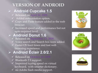  Released on April 30, 2009.
 Added auto-rotation option.
 Copy and Paste feature added in the web
browser.
 Increased speed and performance but not
upto required level.
 Released on September 15, 2009.
 Voice search and Search box were added.
 Faster OS boot times and fast web
browsing experience.
 Released on October 26, 2009.
 Bluetooth 2.1 support.
 Improved typing speed on virtual
keyboard, with smarter dictionary.
 no Adobe flash media support.
VERSION OF ANDROID
 