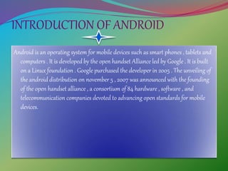 INTRODUCTION OF ANDROID
Android is an operating system for mobile devices such as smart phones , tablets and
computers . It is developed by the open handset Alliance led by Google . It is built
on a Linux foundation . Google purchased the developer in 2005 . The unveiling of
the android distribution on november 5 , 2007 was announced with the founding
of the open handset alliance , a consortium of 84 hardware , software , and
telecommunication companies devoted to advancing open standards for mobile
devices.
 