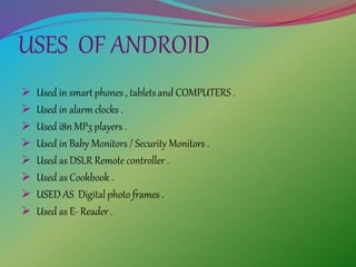 USES OF ANDROID
 Used in smart phones , tablets and COMPUTERS .
 Used in alarm clocks .
 Used i8n MP3 players .
 Used in Baby Monitors / Security Monitors .
 Used as DSLR Remote controller .
 Used as Cookbook .
 USED AS Digital photo frames .
 Used as E- Reader .
 