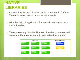 NATIVE
LIBRARIES
 Android has its own libraries, which is written in C/C+ +.
These libraries cannot be accessed directly.
 With the help of application framework, we can access
these libraries.
 There are many libraries like web libraries to access web
browsers, libraries for android and video formats etc.
 