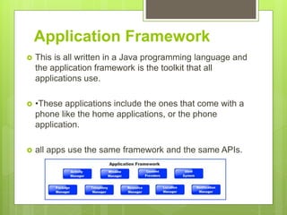 Application Framework
 This is all written in a Java programming language and
the application framework is the toolkit that all
applications use.
 •These applications include the ones that come with a
phone like the home applications, or the phone
application.
 all apps use the same framework and the same APIs.
 
