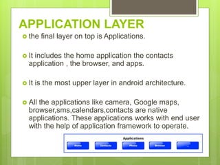APPLICATION LAYER
 the final layer on top is Applications.
 It includes the home application the contacts
application , the browser, and apps.
 It is the most upper layer in android architecture.
 All the applications like camera, Google maps,
browser,sms,calendars,contacts are native
applications. These applications works with end user
with the help of application framework to operate.
 
