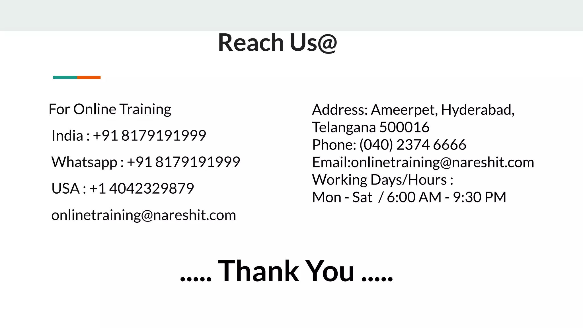 For Online Training
India : +91 8179191999
Whatsapp : +91 8179191999
USA : +1 4042329879
onlinetraining@nareshit.com
Reach Us@
Address: Ameerpet, Hyderabad,
Telangana 500016
Phone: (040) 2374 6666
Email:onlinetraining@nareshit.com
Working Days/Hours :
Mon - Sat / 6:00 AM - 9:30 PM
..... Thank You .....
 