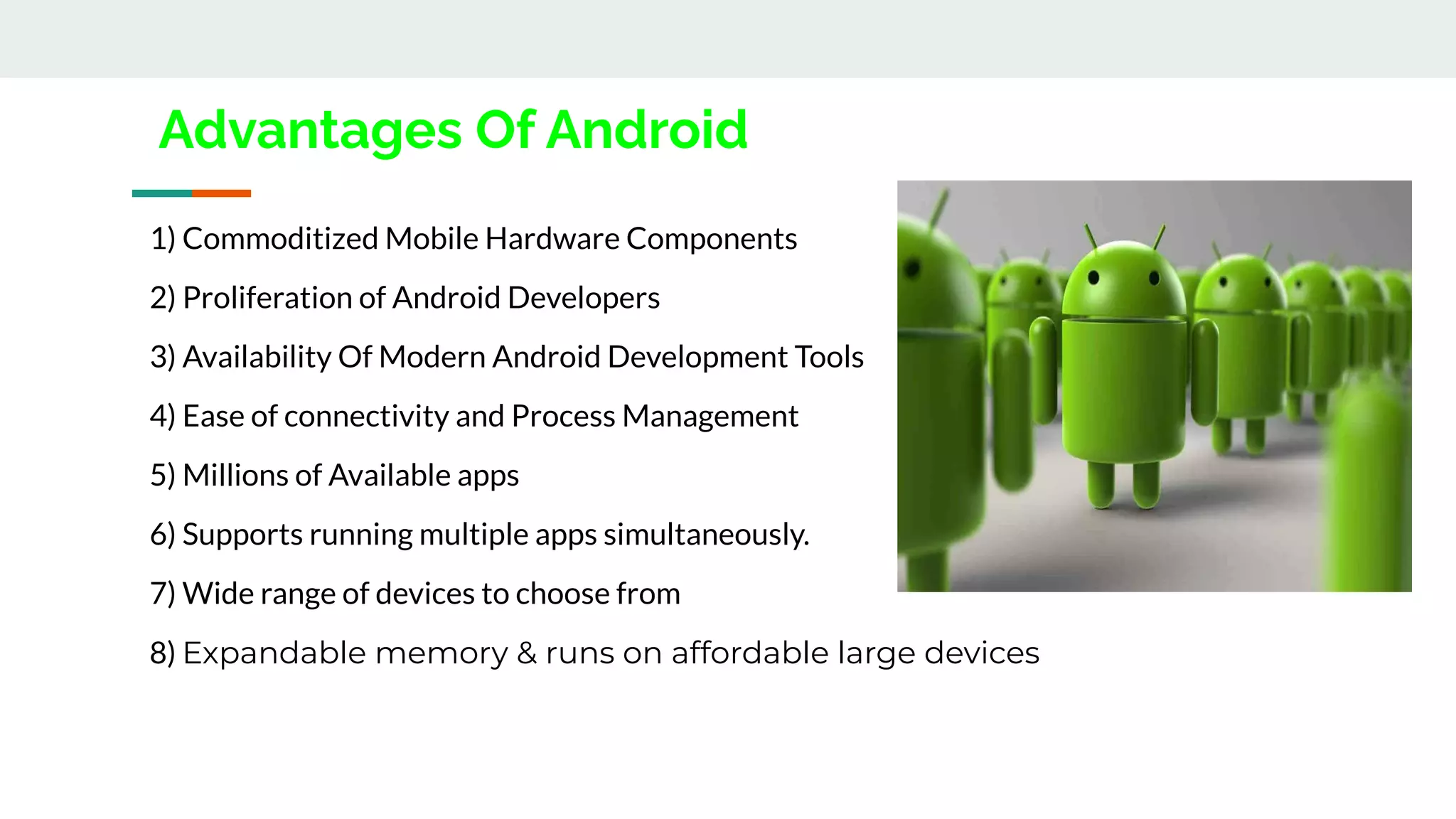 Advantages Of Android
1) Commoditized Mobile Hardware Components
2) Proliferation of Android Developers
3) Availability Of Modern Android Development Tools
4) Ease of connectivity and Process Management
5) Millions of Available apps
6) Supports running multiple apps simultaneously.
7) Wide range of devices to choose from
8) Expandable memory & runs on affordable large devices
 