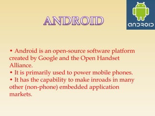 • Android is an open-source software platform
created by Google and the Open Handset
Alliance.
• It is primarily used to power mobile phones.
• It has the capability to make inroads in many
other (non-phone) embedded application
markets.
 