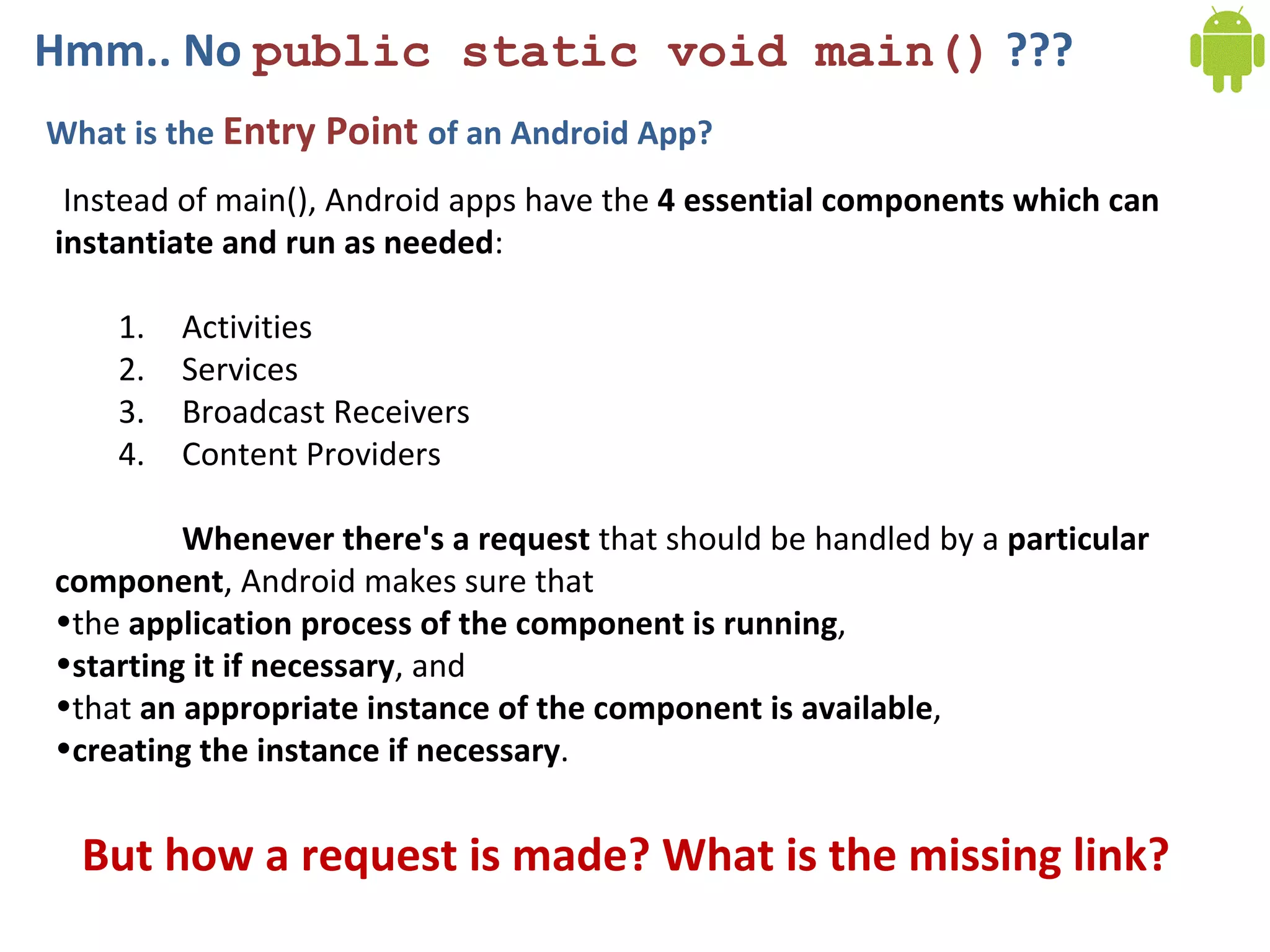 Hmm.. No public static void main() ???
What is the Entry Point of an Android App?
Instead of main(), Android apps have the 4 essential components which can
instantiate and run as needed:
1. Activities
2. Services
3. Broadcast Receivers
4. Content Providers
Whenever there's a request that should be handled by a particular
component, Android makes sure that
•the application process of the component is running,
•starting it if necessary, and
•that an appropriate instance of the component is available,
•creating the instance if necessary.
But how a request is made? What is the missing link?
 