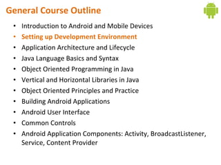 General Course Outline
• Introduction to Android and Mobile Devices
• Setting up Development Environment
• Application Architecture and Lifecycle
• Java Language Basics and Syntax
• Object Oriented Programming in Java
• Vertical and Horizontal Libraries in Java
• Object Oriented Principles and Practice
• Building Android Applications
• Android User Interface
• Common Controls
• Android Application Components: Activity, BroadcastListener,
Service, Content Provider
 