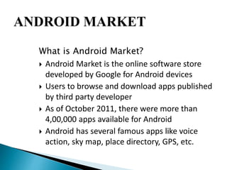 What is Android Market? 
 Android Market is the online software store 
developed by Google for Android devices 
 Users to browse and download apps published 
by third party developer 
 As of October 2011, there were more than 
4,00,000 apps available for Android 
 Android has several famous apps like voice 
action, sky map, place directory, GPS, etc. 
 